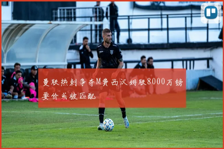 曼联热刺争夺M费西汉姆联8000万镑要价或被匹配