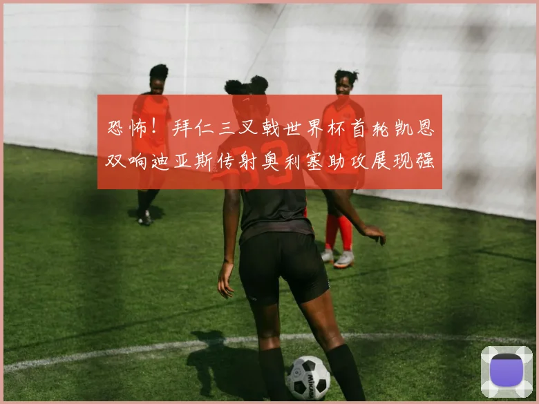 恐怖！拜仁三叉戟世界杯首轮凯恩双响迪亚斯传射奥利塞助攻展现强大实力