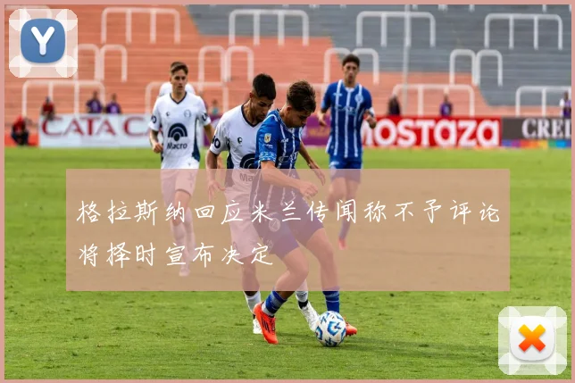 格拉斯纳回应米兰传闻称不予评论将择时宣布决定