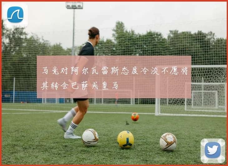 马竞对阿尔瓦雷斯态度冷淡不愿将其转会巴萨或皇马