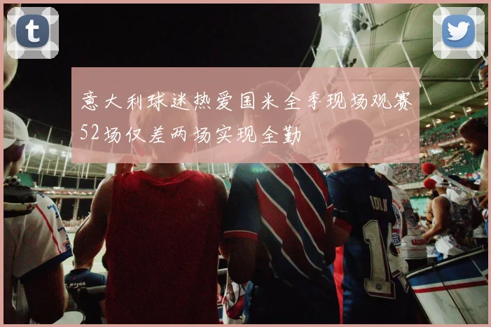 意大利球迷热爱国米全季现场观赛52场仅差两场实现全勤