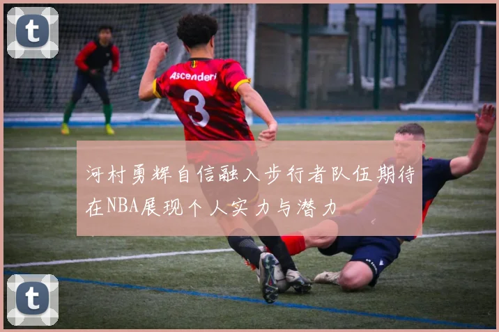 河村勇辉自信融入步行者队伍期待在NBA展现个人实力与潜力