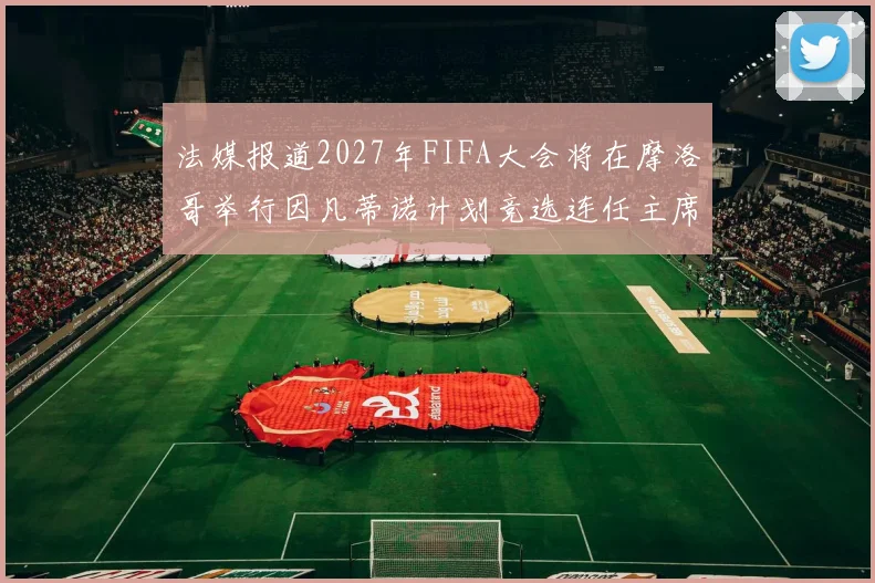 法媒报道2027年FIFA大会将在摩洛哥举行因凡蒂诺计划竞选连任主席