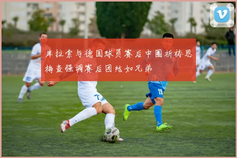 库拉索与德国球员赛后中圈祈祷恩梅查强调赛后团结如兄弟