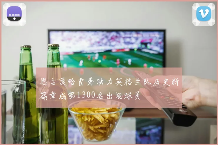 恩古莫哈首秀助力英格兰队历史新篇章成第1300名出场球员