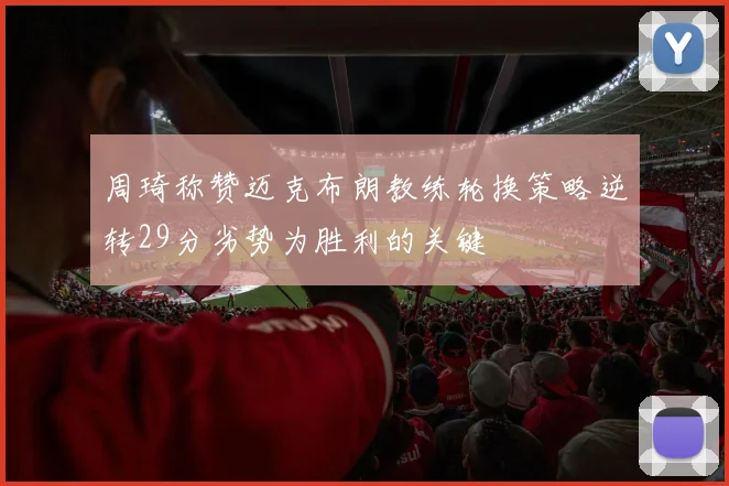 周琦称赞迈克布朗教练轮换策略逆转29分劣势为胜利的关键