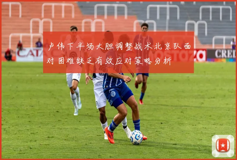 卢伟下半场大胆调整战术北京队面对困难缺乏有效应对策略分析