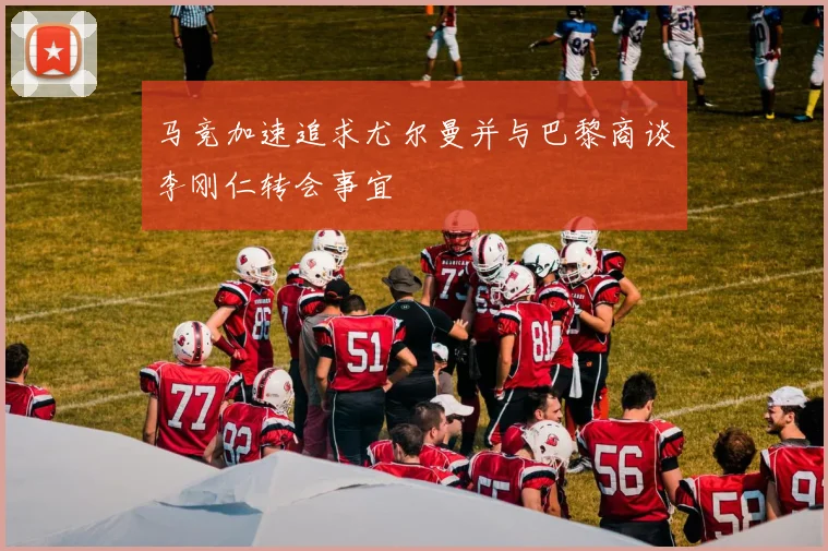 马竞加速追求尤尔曼并与巴黎商谈李刚仁转会事宜