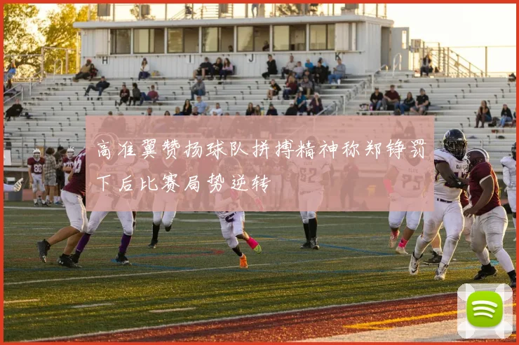 高准翼赞扬球队拼搏精神称郑铮罚下后比赛局势逆转