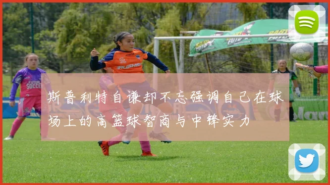 斯普利特自谦却不忘强调自己在球场上的高篮球智商与中锋实力