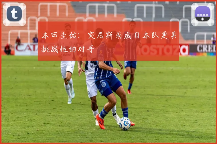 本田圭佑：突尼斯或成日本队更具挑战性的对手