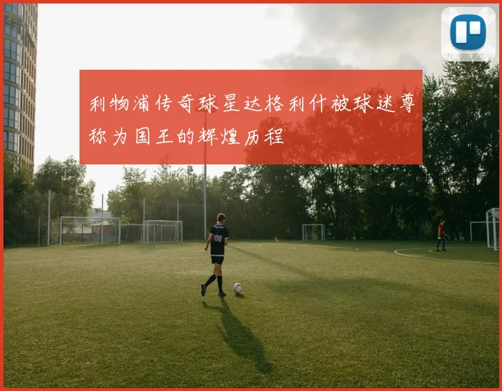 利物浦传奇球星达格利什被球迷尊称为国王的辉煌历程