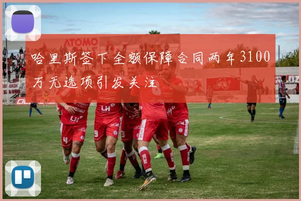 哈里斯签下全额保障合同两年3100万无选项引发关注